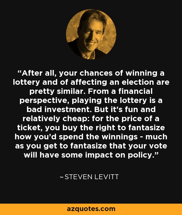 After all, your chances of winning a lottery and of affecting an election are pretty similar. From a financial perspective, playing the lottery is a bad investment. But it's fun and relatively cheap: for the price of a ticket, you buy the right to fantasize how you'd spend the winnings - much as you get to fantasize that your vote will have some impact on policy. - Steven Levitt