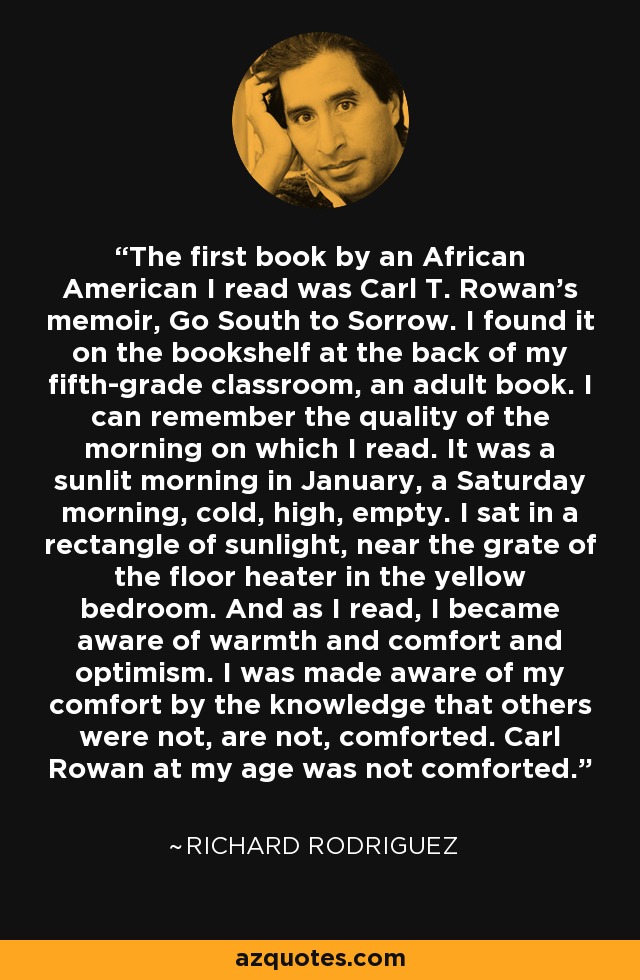 The first book by an African American I read was Carl T. Rowan's memoir, Go South to Sorrow. I found it on the bookshelf at the back of my fifth-grade classroom, an adult book. I can remember the quality of the morning on which I read. It was a sunlit morning in January, a Saturday morning, cold, high, empty. I sat in a rectangle of sunlight, near the grate of the floor heater in the yellow bedroom. And as I read, I became aware of warmth and comfort and optimism. I was made aware of my comfort by the knowledge that others were not, are not, comforted. Carl Rowan at my age was not comforted. - Richard Rodriguez