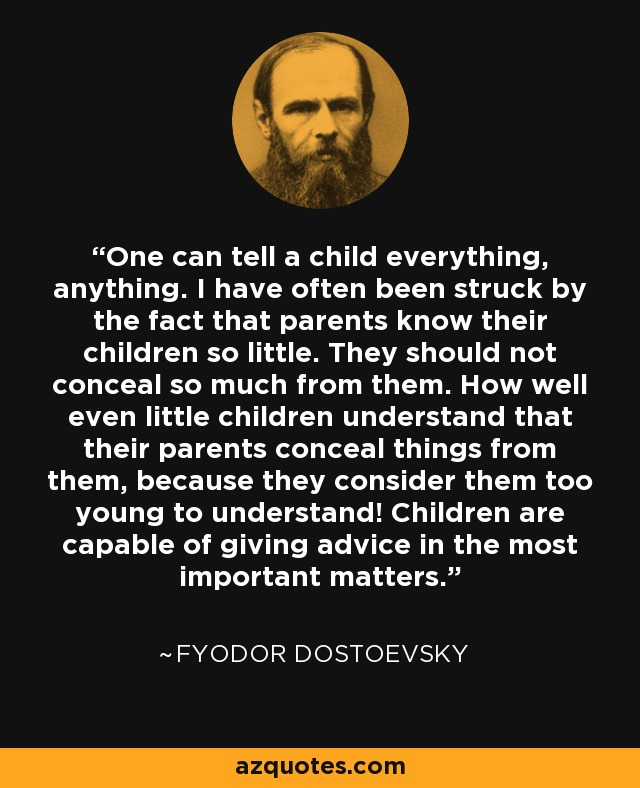 One can tell a child everything, anything. I have often been struck by the fact that parents know their children so little. They should not conceal so much from them. How well even little children understand that their parents conceal things from them, because they consider them too young to understand! Children are capable of giving advice in the most important matters. - Fyodor Dostoevsky