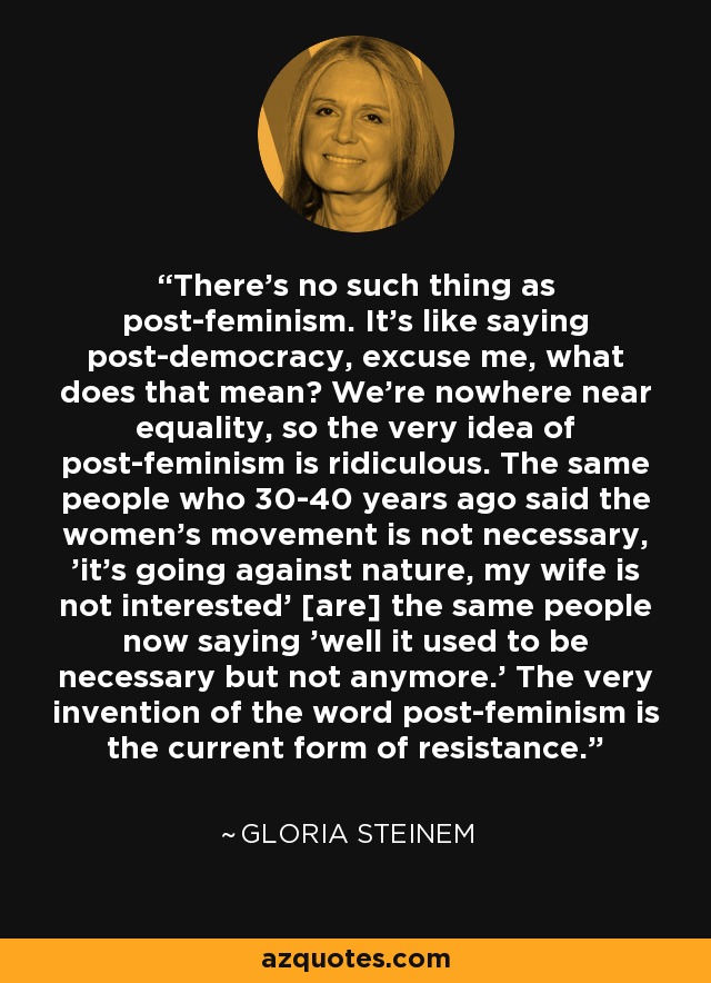 There's no such thing as post-feminism. It's like saying post-democracy, excuse me, what does that mean? We're nowhere near equality, so the very idea of post-feminism is ridiculous. The same people who 30-40 years ago said the women's movement is not necessary, 'it's going against nature, my wife is not interested' [are] the same people now saying 'well it used to be necessary but not anymore.' The very invention of the word post-feminism is the current form of resistance. - Gloria Steinem