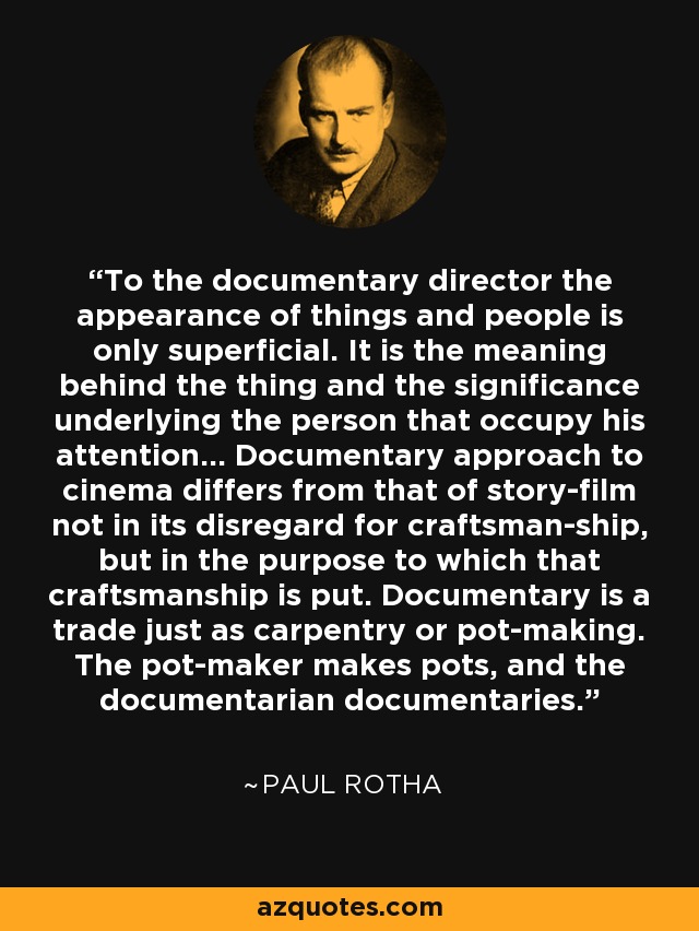 To the documentary director the appearance of things and people is only superficial. It is the meaning behind the thing and the significance underlying the person that occupy his attention... Documentary approach to cinema differs from that of story-film not in its disregard for craftsman-ship, but in the purpose to which that craftsmanship is put. Documentary is a trade just as carpentry or pot-making. The pot-maker makes pots, and the documentarian documentaries. - Paul Rotha