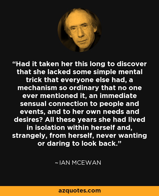 Had it taken her this long to discover that she lacked some simple mental trick that everyone else had, a mechanism so ordinary that no one ever mentioned it, an immediate sensual connection to people and events, and to her own needs and desires? All these years she had lived in isolation within herself and, strangely, from herself, never wanting or daring to look back. - Ian Mcewan