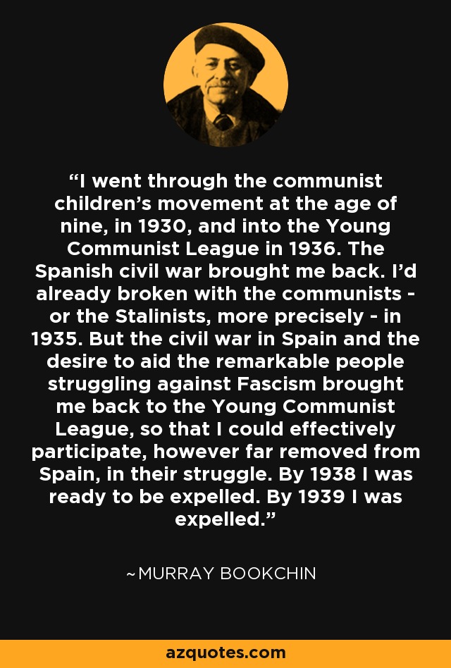 I went through the communist children's movement at the age of nine, in 1930, and into the Young Communist League in 1936. The Spanish civil war brought me back. I'd already broken with the communists - or the Stalinists, more precisely - in 1935. But the civil war in Spain and the desire to aid the remarkable people struggling against Fascism brought me back to the Young Communist League, so that I could effectively participate, however far removed from Spain, in their struggle. By 1938 I was ready to be expelled. By 1939 I was expelled. - Murray Bookchin