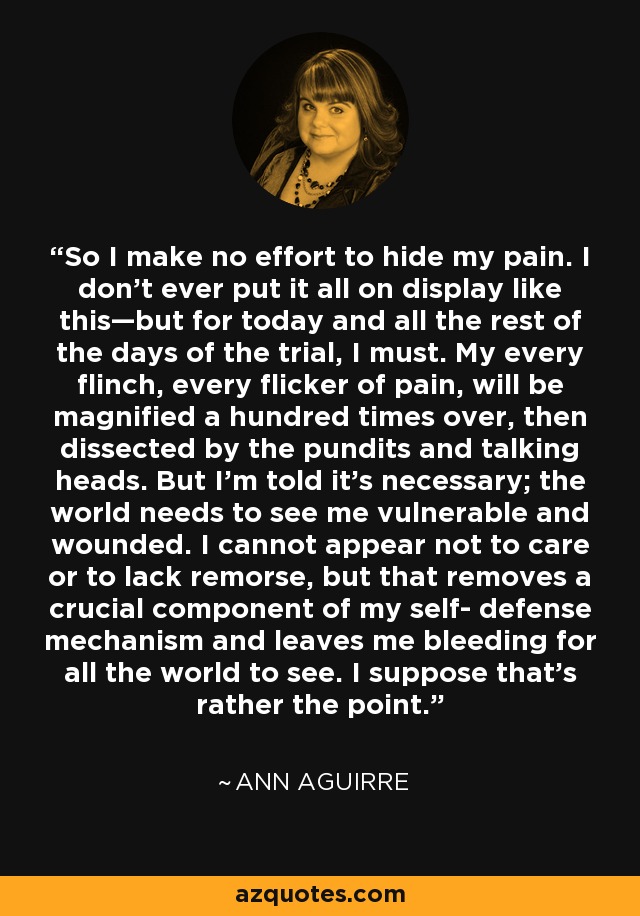 So I make no effort to hide my pain. I don’t ever put it all on display like this—but for today and all the rest of the days of the trial, I must. My every flinch, every flicker of pain, will be magnified a hundred times over, then dissected by the pundits and talking heads. But I’m told it’s necessary; the world needs to see me vulnerable and wounded. I cannot appear not to care or to lack remorse, but that removes a crucial component of my self- defense mechanism and leaves me bleeding for all the world to see. I suppose that’s rather the point. - Ann Aguirre