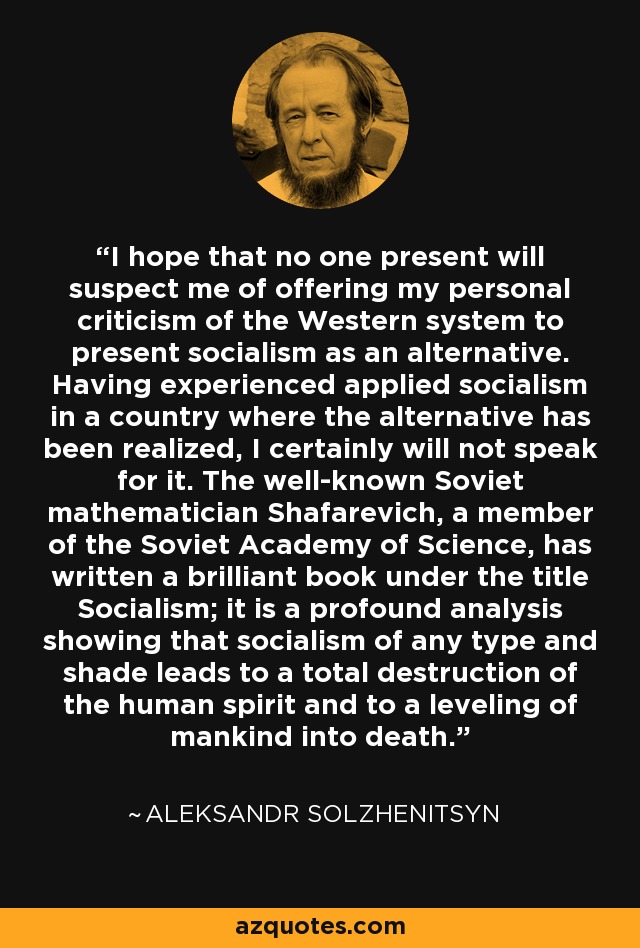 I hope that no one present will suspect me of offering my personal criticism of the Western system to present socialism as an alternative. Having experienced applied socialism in a country where the alternative has been realized, I certainly will not speak for it. The well-known Soviet mathematician Shafarevich, a member of the Soviet Academy of Science, has written a brilliant book under the title Socialism; it is a profound analysis showing that socialism of any type and shade leads to a total destruction of the human spirit and to a leveling of mankind into death. - Aleksandr Solzhenitsyn