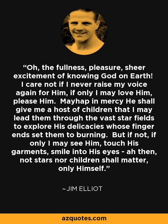 Oh, the fullness, pleasure, sheer excitement of knowing God on Earth! I care not if I never raise my voice again for Him, if only I may love Him, please Him. Mayhap in mercy He shall give me a host of children that I may lead them through the vast star fields to explore His delicacies whose finger ends set them to burning. But if not, if only I may see Him, touch His garments, smile into His eyes - ah then, not stars nor children shall matter, only Himself. - Jim Elliot