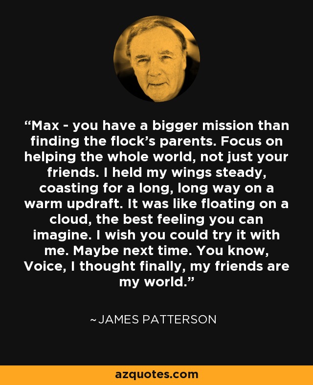 Max - you have a bigger mission than finding the flock's parents. Focus on helping the whole world, not just your friends. I held my wings steady, coasting for a long, long way on a warm updraft. It was like floating on a cloud, the best feeling you can imagine. I wish you could try it with me. Maybe next time. You know, Voice, I thought finally, my friends are my world. - James Patterson