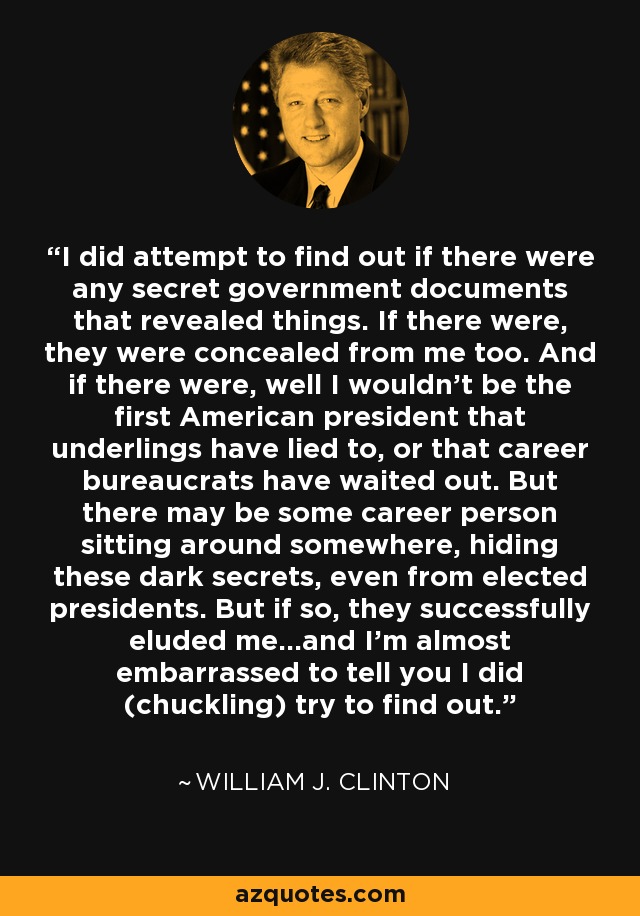 I did attempt to find out if there were any secret government documents that revealed things. If there were, they were concealed from me too. And if there were, well I wouldn't be the first American president that underlings have lied to, or that career bureaucrats have waited out. But there may be some career person sitting around somewhere, hiding these dark secrets, even from elected presidents. But if so, they successfully eluded me...and I'm almost embarrassed to tell you I did (chuckling) try to find out. - William J. Clinton