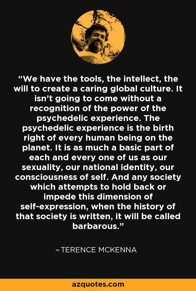 We have the tools, the intellect, the will to create a caring global culture. It isn't going to come without a recognition of the power of the psychedelic experience. The psychedelic experience is the birth right of every human being on the planet. It is as much a basic part of each and every one of us as our sexuality, our national identity, our consciousness of self. And any society which attempts to hold back or impede this dimension of self-expression, when the history of that society is written, it will be called barbarous. - Terence McKenna