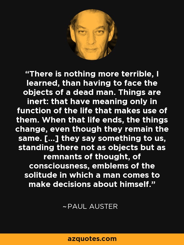 There is nothing more terrible, I learned, than having to face the objects of a dead man. Things are inert: that have meaning only in function of the life that makes use of them. When that life ends, the things change, even though they remain the same. […] they say something to us, standing there not as objects but as remnants of thought, of consciousness, emblems of the solitude in which a man comes to make decisions about himself. - Paul Auster