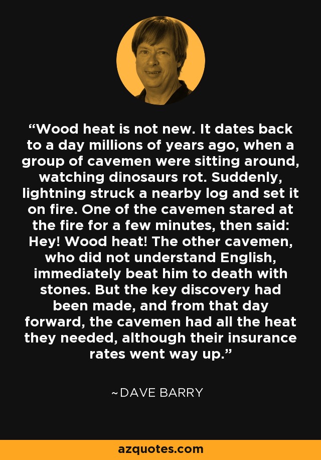 Wood heat is not new. It dates back to a day millions of years ago, when a group of cavemen were sitting around, watching dinosaurs rot. Suddenly, lightning struck a nearby log and set it on fire. One of the cavemen stared at the fire for a few minutes, then said: Hey! Wood heat! The other cavemen, who did not understand English, immediately beat him to death with stones. But the key discovery had been made, and from that day forward, the cavemen had all the heat they needed, although their insurance rates went way up. - Dave Barry