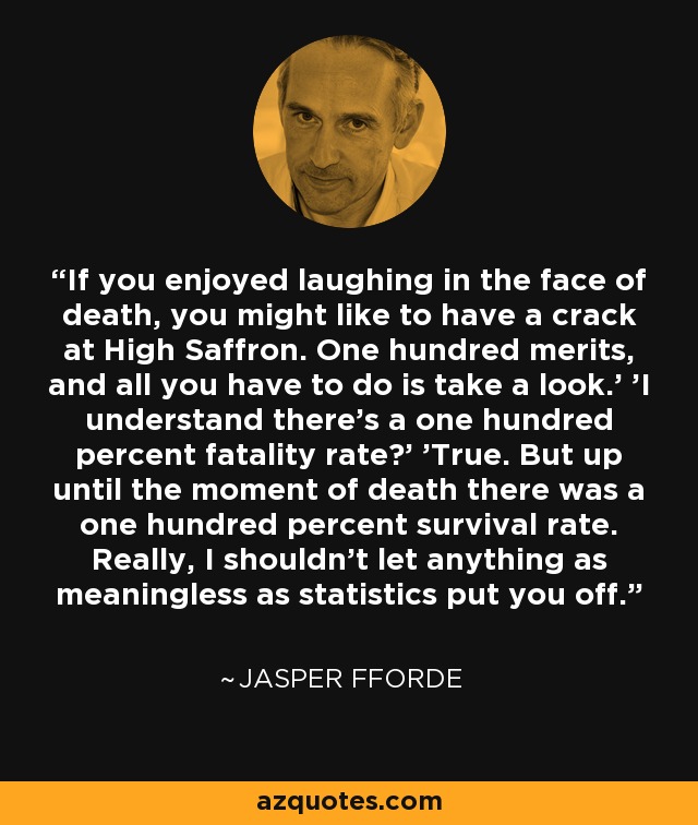 If you enjoyed laughing in the face of death, you might like to have a crack at High Saffron. One hundred merits, and all you have to do is take a look.' 'I understand there's a one hundred percent fatality rate?' 'True. But up until the moment of death there was a one hundred percent survival rate. Really, I shouldn't let anything as meaningless as statistics put you off. - Jasper Fforde