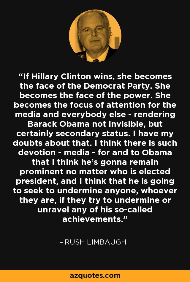 If Hillary Clinton wins, she becomes the face of the Democrat Party. She becomes the face of the power. She becomes the focus of attention for the media and everybody else - rendering Barack Obama not invisible, but certainly secondary status. I have my doubts about that. I think there is such devotion - media - for and to Obama that I think he's gonna remain prominent no matter who is elected president, and I think that he is going to seek to undermine anyone, whoever they are, if they try to undermine or unravel any of his so-called achievements. - Rush Limbaugh