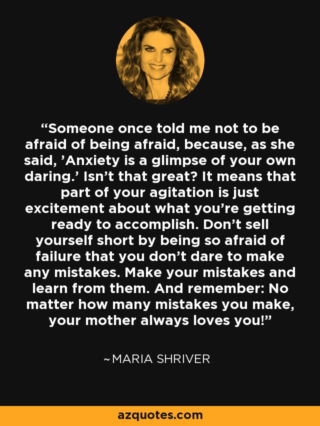 Someone once told me not to be afraid of being afraid, because, as she said, 'Anxiety is a glimpse of your own daring.' Isn't that great? It means that part of your agitation is just excitement about what you're getting ready to accomplish. Don't sell yourself short by being so afraid of failure that you don't dare to make any mistakes. Make your mistakes and learn from them. And remember: No matter how many mistakes you make, your mother always loves you! - Maria Shriver