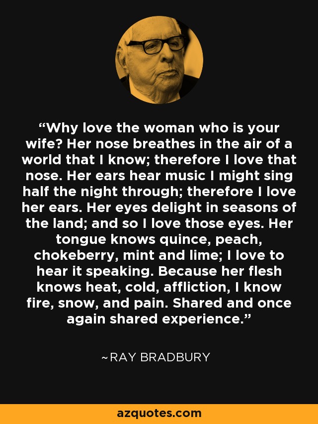 Why love the woman who is your wife? Her nose breathes in the air of a world that I know; therefore I love that nose. Her ears hear music I might sing half the night through; therefore I love her ears. Her eyes delight in seasons of the land; and so I love those eyes. Her tongue knows quince, peach, chokeberry, mint and lime; I love to hear it speaking. Because her flesh knows heat, cold, affliction, I know fire, snow, and pain. Shared and once again shared experience. - Ray Bradbury