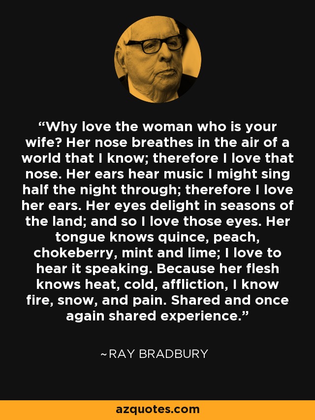 Why love the woman who is your wife? Her nose breathes in the air of a world that I know; therefore I love that nose. Her ears hear music I might sing half the night through; therefore I love her ears. Her eyes delight in seasons of the land; and so I love those eyes. Her tongue knows quince, peach, chokeberry, mint and lime; I love to hear it speaking. Because her flesh knows heat, cold, affliction, I know fire, snow, and pain. Shared and once again shared experience. - Ray Bradbury