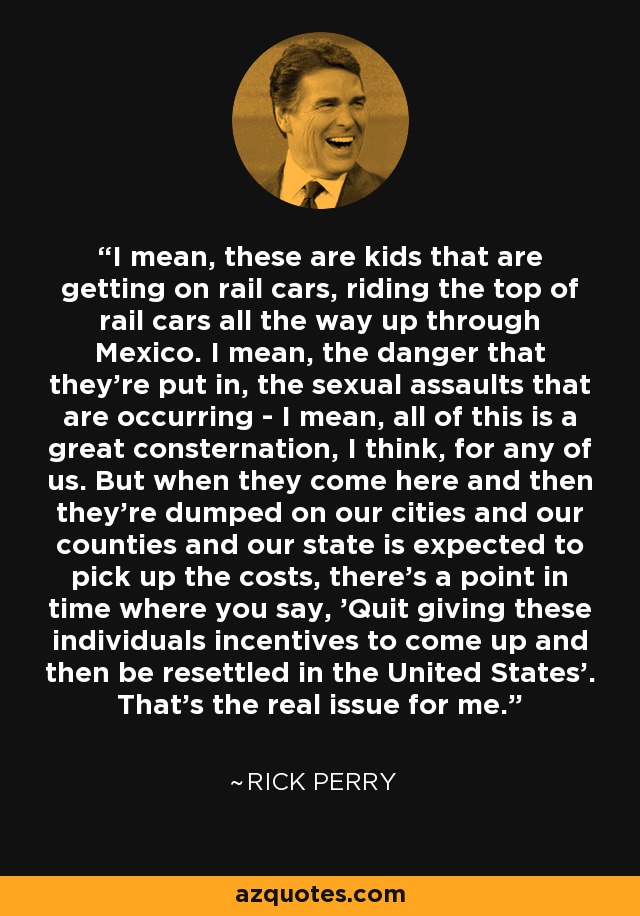 I mean, these are kids that are getting on rail cars, riding the top of rail cars all the way up through Mexico. I mean, the danger that they're put in, the sexual assaults that are occurring - I mean, all of this is a great consternation, I think, for any of us. But when they come here and then they're dumped on our cities and our counties and our state is expected to pick up the costs, there's a point in time where you say, 'Quit giving these individuals incentives to come up and then be resettled in the United States'. That's the real issue for me. - Rick Perry