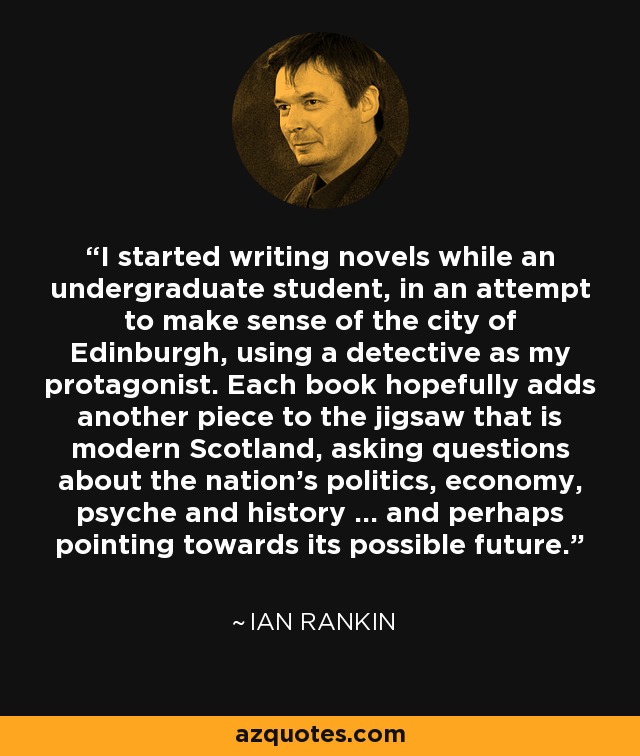 I started writing novels while an undergraduate student, in an attempt to make sense of the city of Edinburgh, using a detective as my protagonist. Each book hopefully adds another piece to the jigsaw that is modern Scotland, asking questions about the nation's politics, economy, psyche and history ... and perhaps pointing towards its possible future. - Ian Rankin