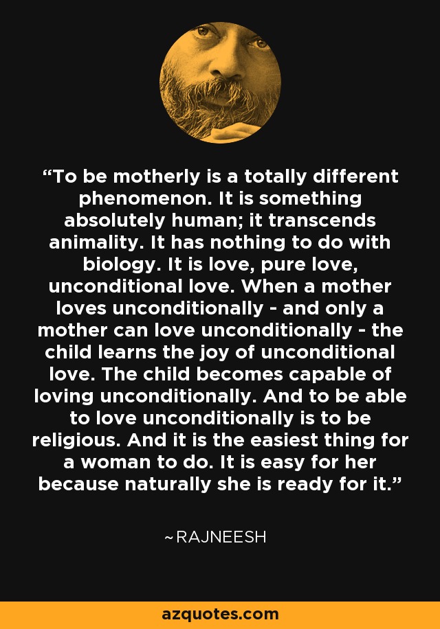 To be motherly is a totally different phenomenon. It is something absolutely human; it transcends animality. It has nothing to do with biology. It is love, pure love, unconditional love. When a mother loves unconditionally - and only a mother can love unconditionally - the child learns the joy of unconditional love. The child becomes capable of loving unconditionally. And to be able to love unconditionally is to be religious. And it is the easiest thing for a woman to do. It is easy for her because naturally she is ready for it. - Rajneesh