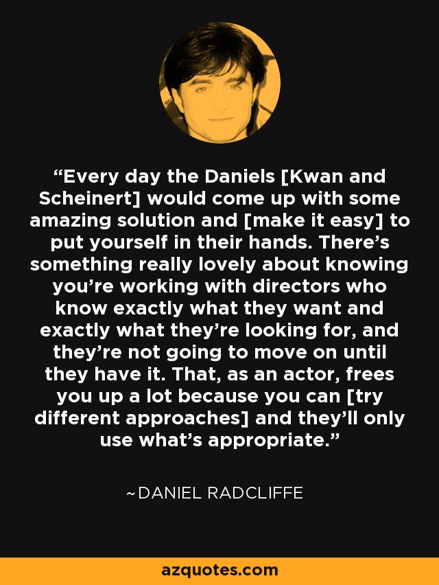 Every day the Daniels [Kwan and Scheinert] would come up with some amazing solution and [make it easy] to put yourself in their hands. There's something really lovely about knowing you're working with directors who know exactly what they want and exactly what they're looking for, and they're not going to move on until they have it. That, as an actor, frees you up a lot because you can [try different approaches] and they'll only use what's appropriate. - Daniel Radcliffe