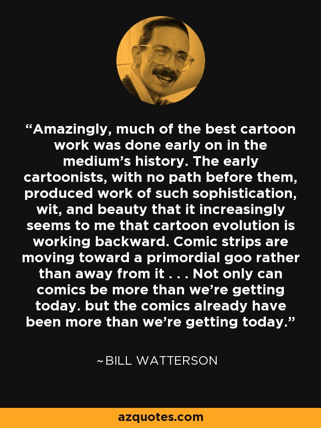 Amazingly, much of the best cartoon work was done early on in the medium's history. The early cartoonists, with no path before them, produced work of such sophistication, wit, and beauty that it increasingly seems to me that cartoon evolution is working backward. Comic strips are moving toward a primordial goo rather than away from it . . . Not only can comics be more than we're getting today. but the comics already have been more than we're getting today. - Bill Watterson