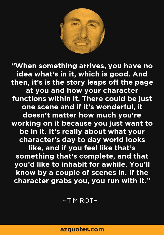 When something arrives, you have no idea what's in it, which is good. And then, it's is the story leaps off the page at you and how your character functions within it. There could be just one scene and if it's wonderful, it doesn't matter how much you're working on it because you just want to be in it. It's really about what your character's day to day world looks like, and if you feel like that's something that's complete, and that you'd like to inhabit for awhile. You'll know by a couple of scenes in. If the character grabs you, you run with it. - Tim Roth