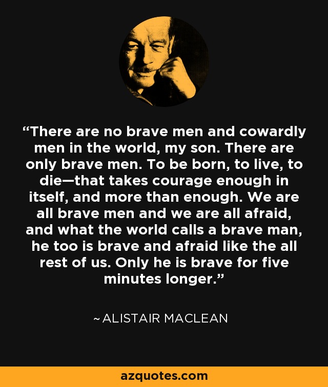 There are no brave men and cowardly men in the world, my son. There are only brave men. To be born, to live, to die—that takes courage enough in itself, and more than enough. We are all brave men and we are all afraid, and what the world calls a brave man, he too is brave and afraid like the all rest of us. Only he is brave for five minutes longer. - Alistair Maclean