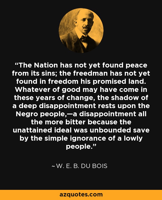 The Nation has not yet found peace from its sins; the freedman has not yet found in freedom his promised land. Whatever of good may have come in these years of change, the shadow of a deep disappointment rests upon the Negro people,—a disappointment all the more bitter because the unattained ideal was unbounded save by the simple ignorance of a lowly people. - W. E. B. Du Bois