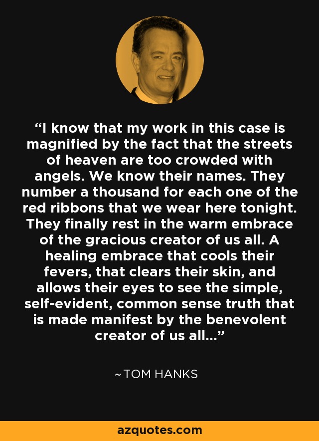 I know that my work in this case is magnified by the fact that the streets of heaven are too crowded with angels. We know their names. They number a thousand for each one of the red ribbons that we wear here tonight. They finally rest in the warm embrace of the gracious creator of us all. A healing embrace that cools their fevers, that clears their skin, and allows their eyes to see the simple, self-evident, common sense truth that is made manifest by the benevolent creator of us all... - Tom Hanks