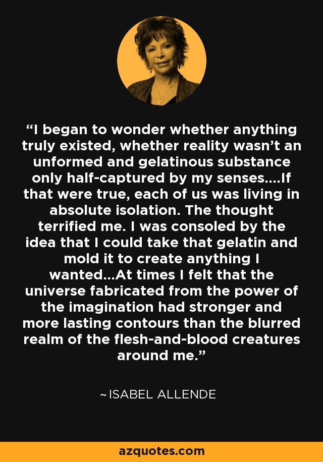 I began to wonder whether anything truly existed, whether reality wasn't an unformed and gelatinous substance only half-captured by my senses....If that were true, each of us was living in absolute isolation. The thought terrified me. I was consoled by the idea that I could take that gelatin and mold it to create anything I wanted...At times I felt that the universe fabricated from the power of the imagination had stronger and more lasting contours than the blurred realm of the flesh-and-blood creatures around me. - Isabel Allende