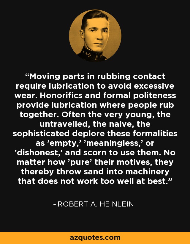 Moving parts in rubbing contact require lubrication to avoid excessive wear. Honorifics and formal politeness provide lubrication where people rub together. Often the very young, the untravelled, the naive, the sophisticated deplore these formalities as 'empty,' 'meaningless,' or 'dishonest,' and scorn to use them. No matter how 'pure' their motives, they thereby throw sand into machinery that does not work too well at best. - Robert A. Heinlein