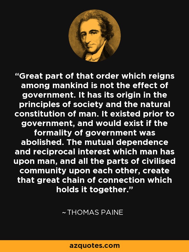 Great part of that order which reigns among mankind is not the effect of government. It has its origin in the principles of society and the natural constitution of man. It existed prior to government, and would exist if the formality of government was abolished. The mutual dependence and reciprocal interest which man has upon man, and all the parts of civilised community upon each other, create that great chain of connection which holds it together. - Thomas Paine