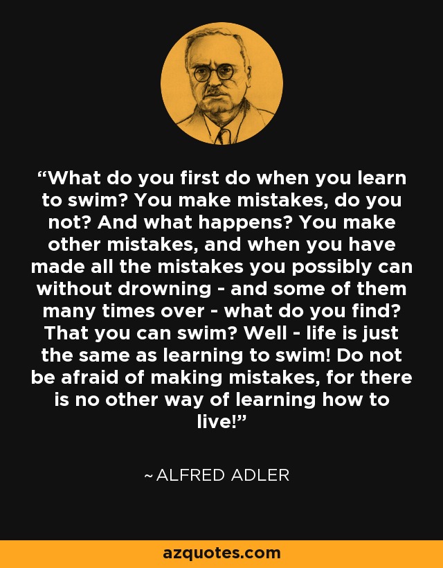 What do you first do when you learn to swim? You make mistakes, do you not? And what happens? You make other mistakes, and when you have made all the mistakes you possibly can without drowning - and some of them many times over - what do you find? That you can swim? Well - life is just the same as learning to swim! Do not be afraid of making mistakes, for there is no other way of learning how to live! - Alfred Adler