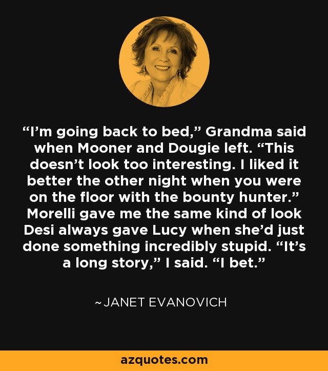 I’m going back to bed,” Grandma said when Mooner and Dougie left. “This doesn’t look too interesting. I liked it better the other night when you were on the floor with the bounty hunter.” Morelli gave me the same kind of look Desi always gave Lucy when she’d just done something incredibly stupid. “It’s a long story,” I said. “I bet. - Janet Evanovich