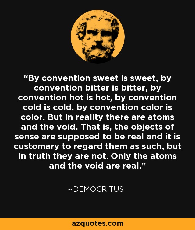 By convention sweet is sweet, by convention bitter is bitter, by convention hot is hot, by convention cold is cold, by convention color is color. But in reality there are atoms and the void. That is, the objects of sense are supposed to be real and it is customary to regard them as such, but in truth they are not. Only the atoms and the void are real. - Democritus