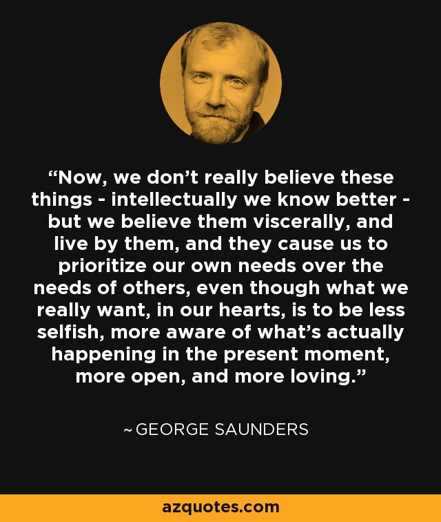 Now, we don't really believe these things - intellectually we know better - but we believe them viscerally, and live by them, and they cause us to prioritize our own needs over the needs of others, even though what we really want, in our hearts, is to be less selfish, more aware of what's actually happening in the present moment, more open, and more loving. - George Saunders