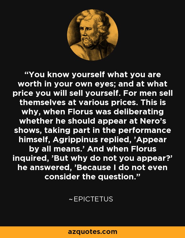 You know yourself what you are worth in your own eyes; and at what price you will sell yourself. For men sell themselves at various prices. This is why, when Florus was deliberating whether he should appear at Nero's shows, taking part in the performance himself, Agrippinus replied, 'Appear by all means.' And when Florus inquired, 'But why do not you appear?' he answered, 'Because I do not even consider the question.' - Epictetus