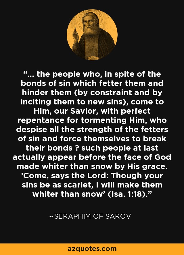 ... the people who, in spite of the bonds of sin which fetter them and hinder them (by constraint and by inciting them to new sins), come to Him, our Savior, with perfect repentance for tormenting Him, who despise all the strength of the fetters of sin and force themselves to break their bonds ? such people at last actually appear before the face of God made whiter than snow by His grace. 'Come, says the Lord: Though your sins be as scarlet, I will make them whiter than snow' (Isa. 1:18). - Seraphim of Sarov