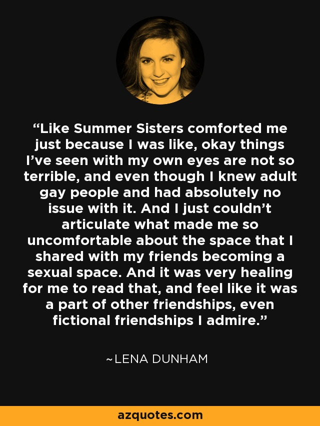 Like Summer Sisters comforted me just because I was like, okay things I've seen with my own eyes are not so terrible, and even though I knew adult gay people and had absolutely no issue with it. And I just couldn't articulate what made me so uncomfortable about the space that I shared with my friends becoming a sexual space. And it was very healing for me to read that, and feel like it was a part of other friendships, even fictional friendships I admire. - Lena Dunham
