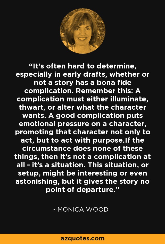 It's often hard to determine, especially in early drafts, whether or not a story has a bona fide complication. Remember this: A complication must either illuminate, thwart, or alter what the character wants. A good complication puts emotional pressure on a character, promoting that character not only to act, but to act with purpose.If the circumstance does none of these things, then it's not a complication at all - it's a situation. This situation, or setup, might be interesting or even astonishing, but it gives the story no point of departure. - Monica Wood