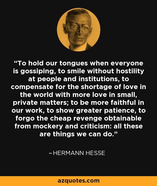 To hold our tongues when everyone is gossiping, to smile without hostility at people and institutions, to compensate for the shortage of love in the world with more love in small, private matters; to be more faithful in our work, to show greater patience, to forgo the cheap revenge obtainable from mockery and criticism: all these are things we can do. - Hermann Hesse