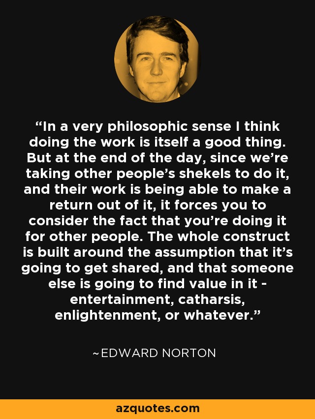 In a very philosophic sense I think doing the work is itself a good thing. But at the end of the day, since we're taking other people's shekels to do it, and their work is being able to make a return out of it, it forces you to consider the fact that you're doing it for other people. The whole construct is built around the assumption that it's going to get shared, and that someone else is going to find value in it - entertainment, catharsis, enlightenment, or whatever. - Edward Norton