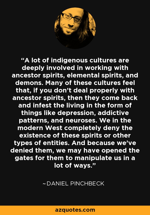 A lot of indigenous cultures are deeply involved in working with ancestor spirits, elemental spirits, and demons. Many of these cultures feel that, if you don't deal properly with ancestor spirits, then they come back and infest the living in the form of things like depression, addictive patterns, and neuroses. We in the modern West completely deny the existence of these spirits or other types of entities. And because we've denied them, we may have opened the gates for them to manipulate us in a lot of ways. - Daniel Pinchbeck