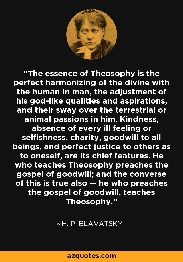 The essence of Theosophy is the perfect harmonizing of the divine with the human in man, the adjustment of his god-like qualities and aspirations, and their sway over the terrestrial or animal passions in him. Kindness, absence of every ill feeling or selfishness, charity, goodwill to all beings, and perfect justice to others as to oneself, are its chief features. He who teaches Theosophy preaches the gospel of goodwill; and the converse of this is true also — he who preaches the gospel of goodwill, teaches Theosophy. - H. P. Blavatsky