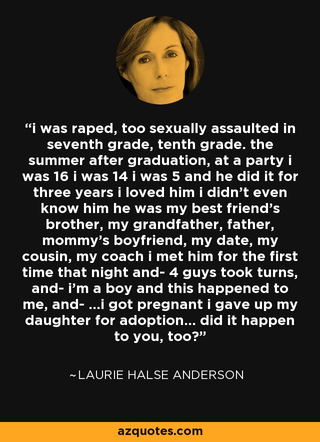 i was raped, too sexually assaulted in seventh grade, tenth grade. the summer after graduation, at a party i was 16 i was 14 i was 5 and he did it for three years i loved him i didn't even know him he was my best friend's brother, my grandfather, father, mommy's boyfriend, my date, my cousin, my coach i met him for the first time that night and- 4 guys took turns, and- i'm a boy and this happened to me, and- ...i got pregnant i gave up my daughter for adoption... did it happen to you, too? - Laurie Halse Anderson