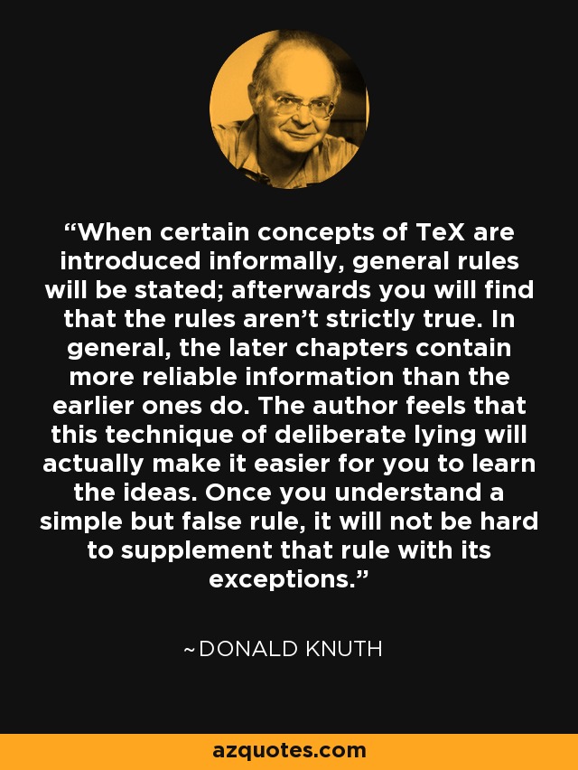 When certain concepts of TeX are introduced informally, general rules will be stated; afterwards you will find that the rules aren't strictly true. In general, the later chapters contain more reliable information than the earlier ones do. The author feels that this technique of deliberate lying will actually make it easier for you to learn the ideas. Once you understand a simple but false rule, it will not be hard to supplement that rule with its exceptions. - Donald Knuth