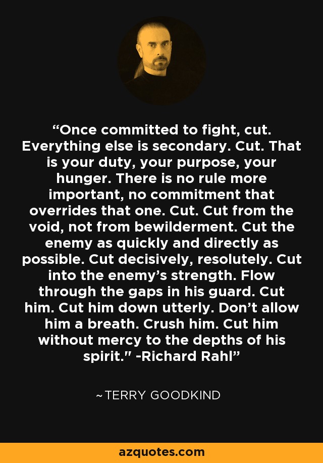 Once committed to fight, cut. Everything else is secondary. Cut. That is your duty, your purpose, your hunger. There is no rule more important, no commitment that overrides that one. Cut. Cut from the void, not from bewilderment. Cut the enemy as quickly and directly as possible. Cut decisively, resolutely. Cut into the enemy’s strength. Flow through the gaps in his guard. Cut him. Cut him down utterly. Don’t allow him a breath. Crush him. Cut him without mercy to the depths of his spirit.