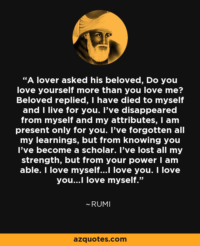 A lover asked his beloved, Do you love yourself more than you love me? Beloved replied, I have died to myself and I live for you. I've disappeared from myself and my attributes, I am present only for you. I've forgotten all my learnings, but from knowing you I've become a scholar. I've lost all my strength, but from your power I am able. I love myself...I love you. I love you...I love myself. - Rumi