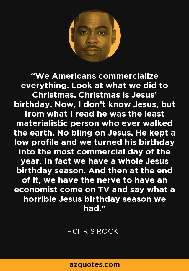 We Americans commercialize everything. Look at what we did to Christmas. Christmas is Jesus' birthday. Now, I don't know Jesus, but from what I read he was the least materialistic person who ever walked the earth. No bling on Jesus. He kept a low profile and we turned his birthday into the most commercial day of the year. In fact we have a whole Jesus birthday season. And then at the end of it, we have the nerve to have an economist come on TV and say what a horrible Jesus birthday season we had. - Chris Rock