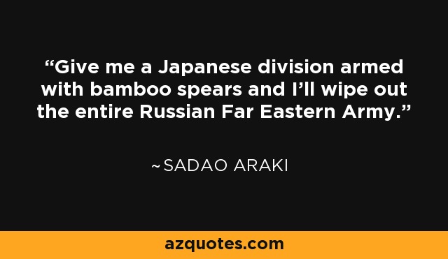 Give me a Japanese division armed with bamboo spears and I'll wipe out the entire Russian Far Eastern Army. - Sadao Araki